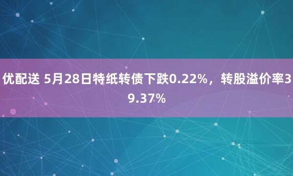 优配送 5月28日特纸转债下跌0.22%，转股溢价率39.37%