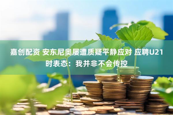 嘉创配资 安东尼奥屡遭质疑平静应对 应聘U21时表态：我并非不会传控
