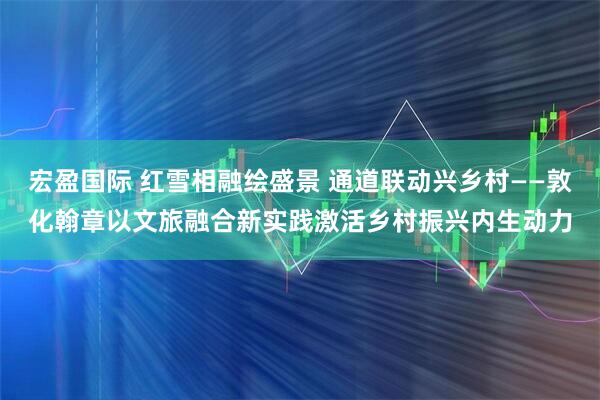 宏盈国际 红雪相融绘盛景 通道联动兴乡村——敦化翰章以文旅融合新实践激活乡村振兴内生动力