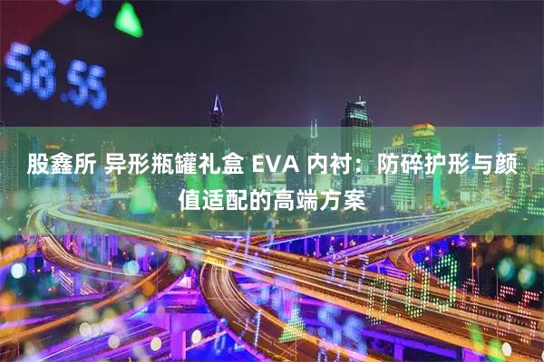 股鑫所 异形瓶罐礼盒 EVA 内衬：防碎护形与颜值适配的高端方案