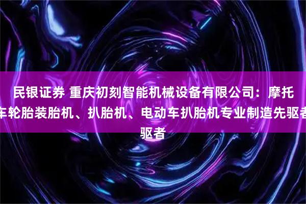 民银证券 重庆初刻智能机械设备有限公司：摩托车轮胎装胎机、扒胎机、电动车扒胎机专业制造先驱者